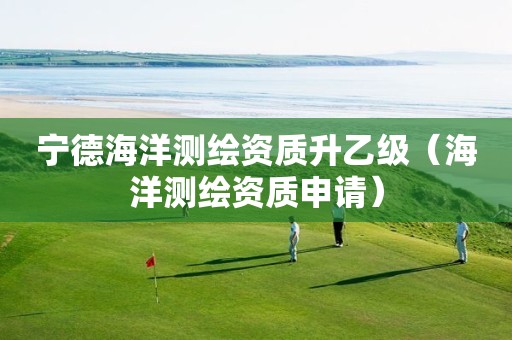 寧德海洋測(cè)繪資質(zhì)升乙級(jí)（海洋測(cè)繪資質(zhì)申請(qǐng)）