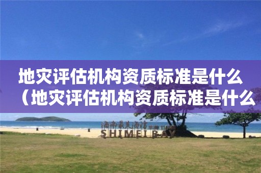地災(zāi)評(píng)估機(jī)構(gòu)資質(zhì)標(biāo)準(zhǔn)是什么（地災(zāi)評(píng)估機(jī)構(gòu)資質(zhì)標(biāo)準(zhǔn)是什么）