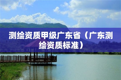 測繪資質(zhì)甲級廣東省（廣東測繪資質(zhì)標(biāo)準(zhǔn)）