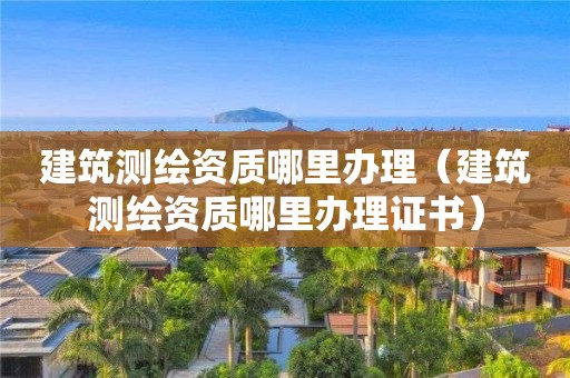 建筑測繪資質哪里辦理（建筑測繪資質哪里辦理證書）