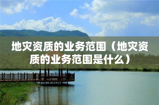 地災資質的業(yè)務范圍（地災資質的業(yè)務范圍是什么）