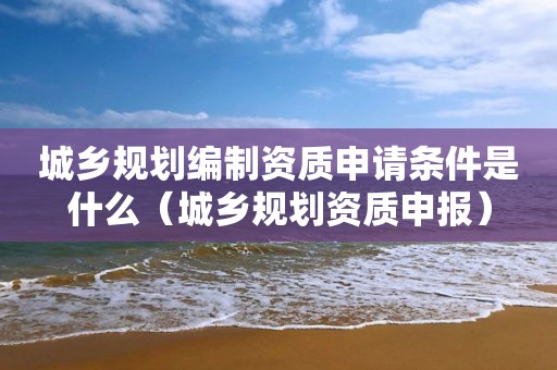 城鄉規劃編制資質申請條件是什么（城鄉規劃資質申報）