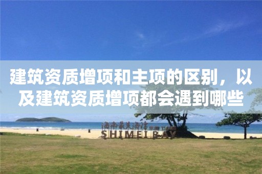 建筑資質增項和主項的區別，以及建筑資質增項都會遇到哪些問題？