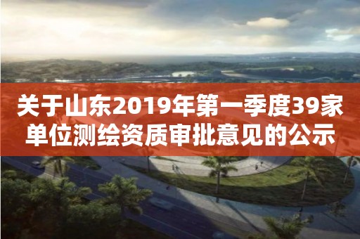 關于山東2019年第一季度39家單位測繪資質審批意見的公示 關于山東2019年第一季度39家單位測繪資質審批意見的公示