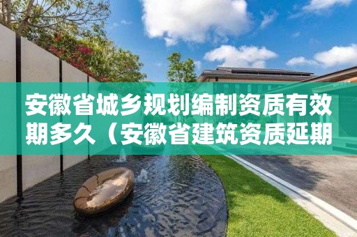 安徽省城鄉(xiāng)規(guī)劃編制資質有效期多久（安徽省建筑資質延期）