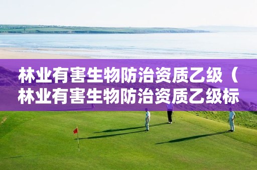林業(yè)有害生物防治資質乙級（林業(yè)有害生物防治資質乙級標準）