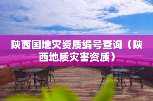 陜西國地災資質編號查詢(陜西地質災害資質) 陜西國地災資質編號查詢(陜西地質災害資質)