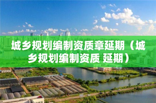 城鄉規劃編制資質章延期（城鄉規劃編制資質 延期）