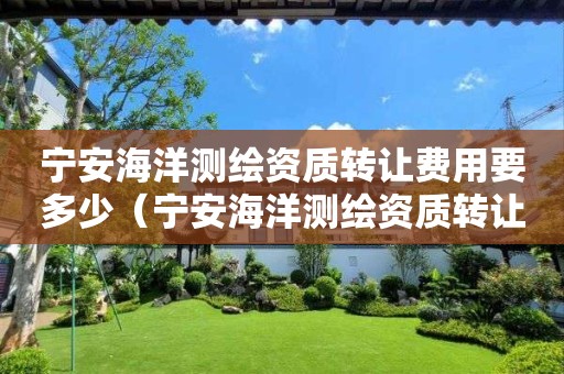 寧安海洋測繪資質(zhì)轉(zhuǎn)讓費用要多少（寧安海洋測繪資質(zhì)轉(zhuǎn)讓費用要多少呢）