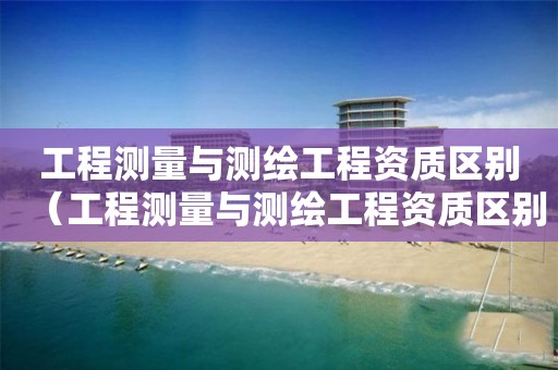 工程測量與測繪工程資質(zhì)區(qū)別（工程測量與測繪工程資質(zhì)區(qū)別大嗎）