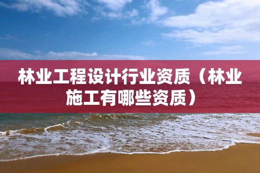 林業工程設計行業資質（林業施工有哪些資質）