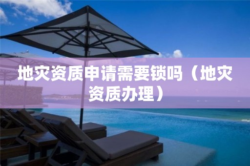地災(zāi)資質(zhì)申請(qǐng)需要鎖嗎（地災(zāi)資質(zhì)辦理）
