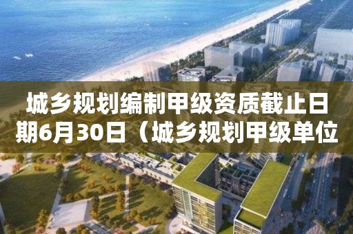 城鄉(xiāng)規(guī)劃編制甲級(jí)資質(zhì)截止日期6月30日（城鄉(xiāng)規(guī)劃甲級(jí)單位）