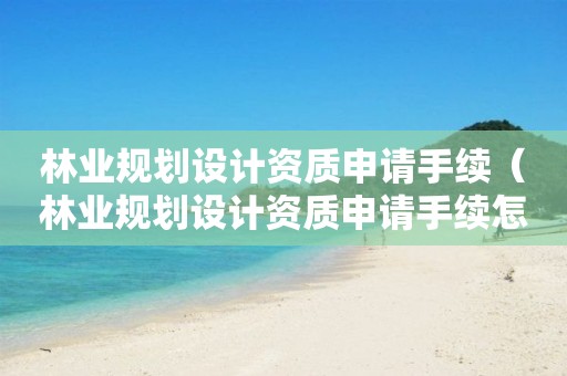 林業(yè)規(guī)劃設計資質(zhì)申請手續(xù)（林業(yè)規(guī)劃設計資質(zhì)申請手續(xù)怎么寫）
