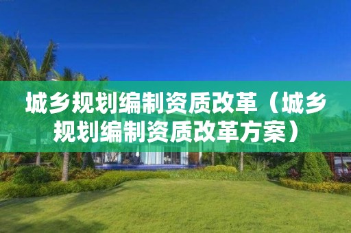 城鄉規劃編制資質改革（城鄉規劃編制資質改革方案）