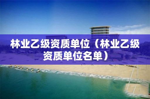 林業(yè)乙級資質(zhì)單位（林業(yè)乙級資質(zhì)單位名單）