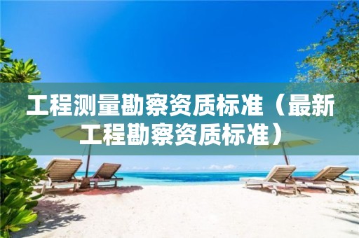 工程測量勘察資質標準（最新工程勘察資質標準）