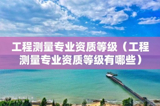 工程測量專業資質等級（工程測量專業資質等級有哪些）