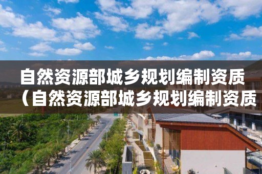 自然資源部城鄉規劃編制資質（自然資源部城鄉規劃編制資質辦理）