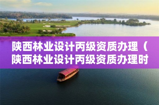 陜西林業(yè)設(shè)計丙級資質(zhì)辦理（陜西林業(yè)設(shè)計丙級資質(zhì)辦理時間）