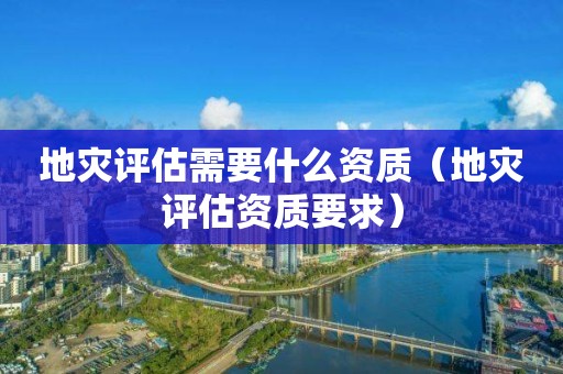 地災評估需要什么資質（地災評估資質要求）