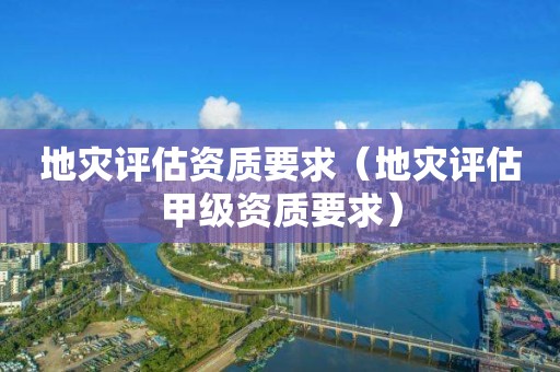 地災(zāi)評估資質(zhì)要求（地災(zāi)評估甲級資質(zhì)要求）