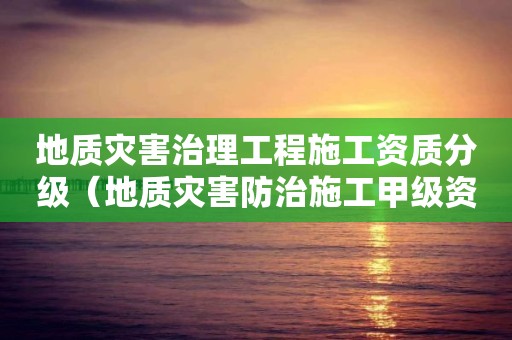 地質(zhì)災(zāi)害治理工程施工資質(zhì)分級（地質(zhì)災(zāi)害防治施工甲級資質(zhì)）