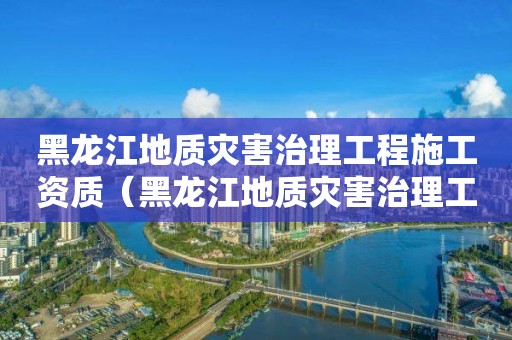 黑龍江地質(zhì)災(zāi)害治理工程施工資質(zhì)（黑龍江地質(zhì)災(zāi)害治理工程施工資質(zhì)取消了嗎）
