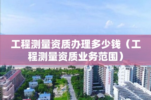 工程測量資質辦理多少錢（工程測量資質業務范圍）