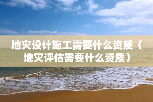 地災(zāi)設(shè)計(jì)施工需要什么資質(zhì)（地災(zāi)評(píng)估需要什么資質(zhì)）