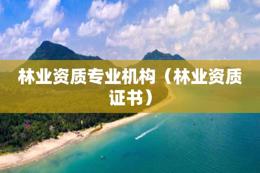 林業(yè)資質(zhì)專業(yè)機(jī)構(gòu)（林業(yè)資質(zhì)證書）
