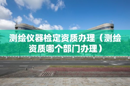 測(cè)繪儀器檢定資質(zhì)辦理（測(cè)繪資質(zhì)哪個(gè)部門辦理）