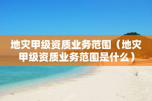 地災甲級資質業(yè)務范圍（地災甲級資質業(yè)務范圍是什么）