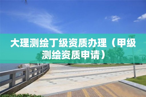 大理測繪丁級資質(zhì)辦理（甲級測繪資質(zhì)申請）