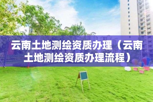 云南土地測繪資質(zhì)辦理（云南土地測繪資質(zhì)辦理流程）