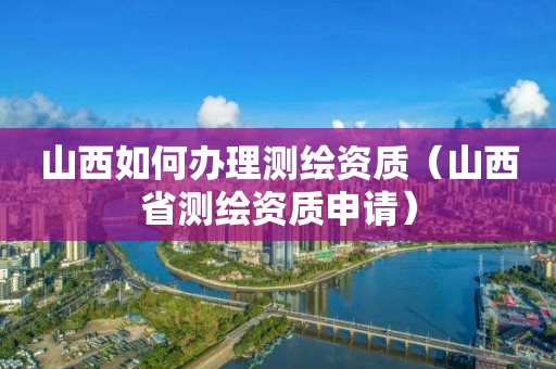 山西如何辦理測繪資質(zhì)（山西省測繪資質(zhì)申請）