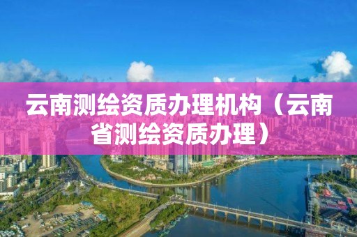 云南測繪資質(zhì)辦理機構(gòu)（云南省測繪資質(zhì)辦理）