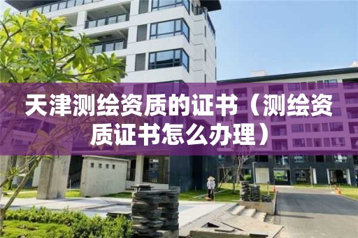 天津測繪資質(zhì)的證書（測繪資質(zhì)證書怎么辦理）