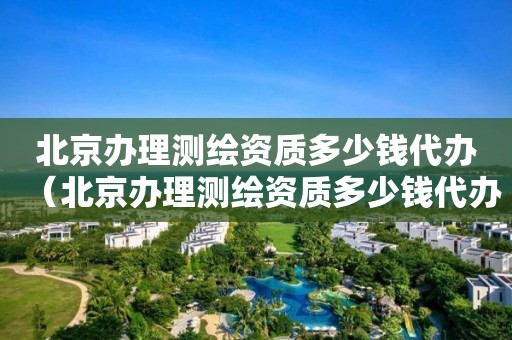 北京辦理測繪資質(zhì)多少錢代辦（北京辦理測繪資質(zhì)多少錢代辦費(fèi)用）