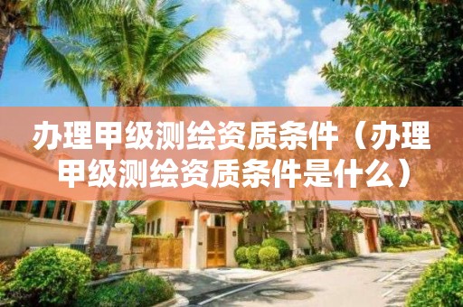 辦理甲級測繪資質(zhì)條件（辦理甲級測繪資質(zhì)條件是什么）