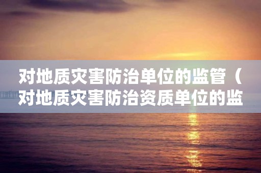 對地質(zhì)災(zāi)害防治單位的監(jiān)管（對地質(zhì)災(zāi)害防治資質(zhì)單位的監(jiān)管）