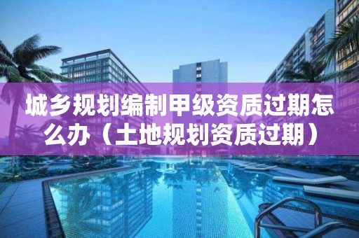 城鄉(xiāng)規(guī)劃編制甲級資質(zhì)過期怎么辦（土地規(guī)劃資質(zhì)過期）