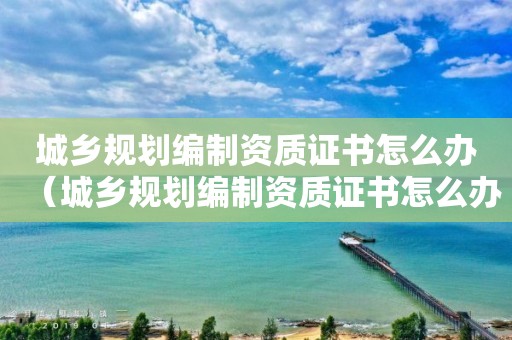 城鄉規劃編制資質證書怎么辦（城鄉規劃編制資質證書怎么辦的）