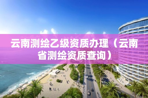 云南測繪乙級資質辦理（云南省測繪資質查詢）