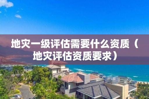地災一級評估需要什么資質（地災評估資質要求）