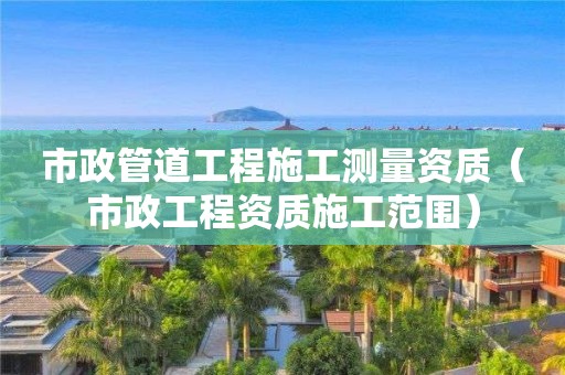 市政管道工程施工測(cè)量資質(zhì)（市政工程資質(zhì)施工范圍）