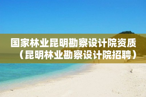 國家林業(yè)昆明勘察設(shè)計(jì)院資質(zhì)（昆明林業(yè)勘察設(shè)計(jì)院招聘）