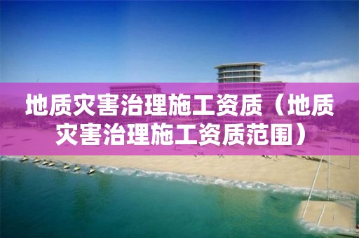 地質災害治理施工資質（地質災害治理施工資質范圍）