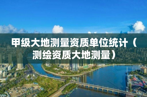 甲級(jí)大地測(cè)量資質(zhì)單位統(tǒng)計(jì)（測(cè)繪資質(zhì)大地測(cè)量）