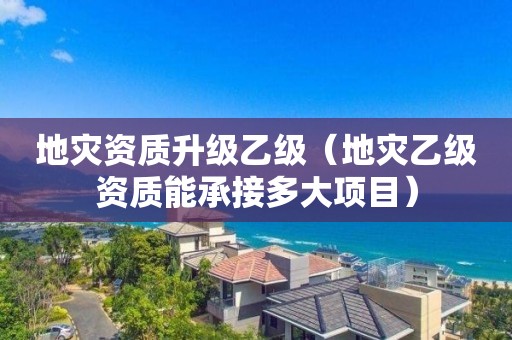 地災(zāi)資質(zhì)升級乙級（地災(zāi)乙級資質(zhì)能承接多大項(xiàng)目）
